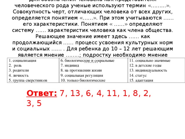 Для обозначения человека как представителя человеческого рода ученые используют термин «……...». Совокупность черт, отличающих человека от всех других, определяется понятием «……». При этом учитываются …… его характеристики. Понятием « ……» определяют систему …… характеристик человека как члена общества. Решающее значение имеет здесь …… как продолжающийся …… процесс усвоения культурных норм и социальных …… . Для ребенка до 10 – 12 лет решающим является мнение ……..; подростку необходимо мнение …….. .           1. социализация 2. роль 3. родители 4. личность 5. группа сверстников 6. биологические и социальные 7. индивид 8. на протяжении жизни 9. социальная регуляция 10. только биологические 11. социально значимые 12. в детские годы 13. индивидуальность 14. статус 15. адаптация Ответ: 7, 13, 6, 4, 11, 1, 8, 2, 3, 5