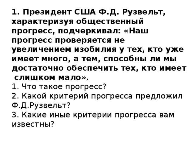 1. Президент США Ф.Д. Рузвельт, характеризуя общественный прогресс, подчеркивал: «Наш прогресс проверяется не увеличением изобилия у тех, кто уже имеет много, а тем, способны ли мы достаточно обеспечить тех, кто имеет слишком мало».   1. Что такое прогресс?  2. Какой критерий прогресса предложил Ф.Д.Рузвельт?  3. Какие иные критерии прогресса вам известны?   