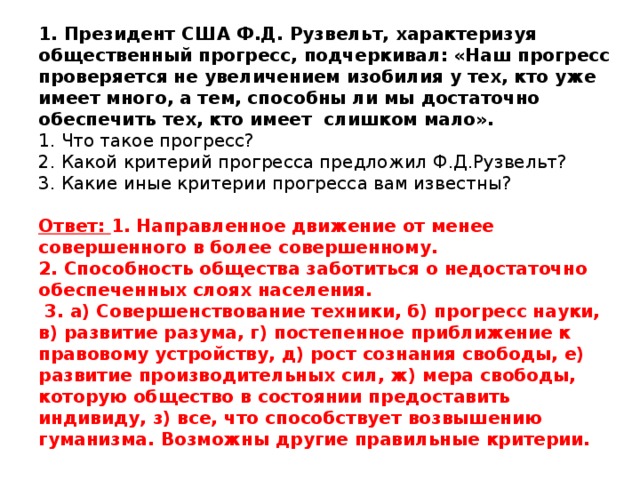 1. Президент США Ф.Д. Рузвельт, характеризуя общественный прогресс, подчеркивал: «Наш прогресс проверяется не увеличением изобилия у тех, кто уже имеет много, а тем, способны ли мы достаточно обеспечить тех, кто имеет слишком мало».   1. Что такое прогресс?  2. Какой критерий прогресса предложил Ф.Д.Рузвельт?  3. Какие иные критерии прогресса вам известны?     Ответ: 1. Направленное движение от менее совершенного в более совершенному.  2. Способность общества заботиться о недостаточно обеспеченных слоях населения.  3. а) Совершенствование техники, б) прогресс науки, в) развитие разума, г) постепенное приближение к правовому устройству, д) рост сознания свободы, е) развитие производительных сил, ж) мера свободы, которую общество в состоянии предоставить индивиду, з) все, что способствует возвышению гуманизма. Возможны другие правильные критерии.