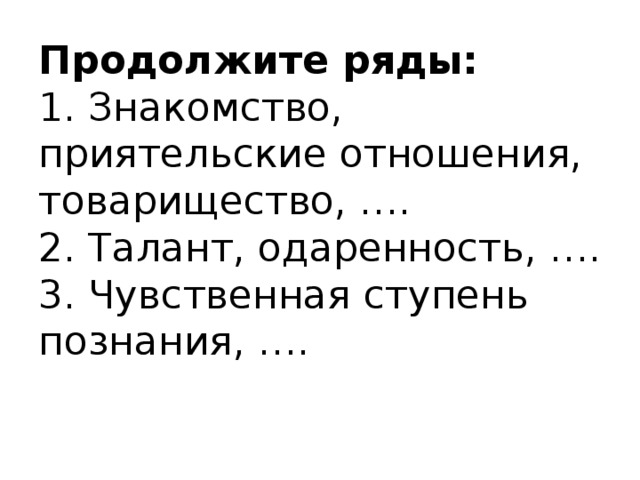 Продолжите ряды:  1. Знакомство, приятельские отношения, товарищество, ….  2. Талант, одаренность, ….  3. Чувственная ступень познания, ….