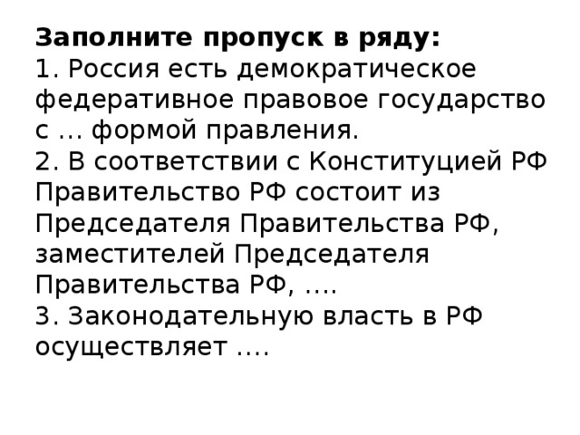 Заполните пропуск в ряду:  1. Россия есть демократическое федеративное правовое государство с … формой правления.  2. В соответствии с Конституцией РФ Правительство РФ состоит из Председателя Правительства РФ, заместителей Председателя Правительства РФ, ….  3. Законодательную власть в РФ осуществляет ….