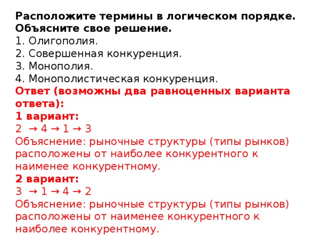 Расположите термины в логическом порядке. Объясните свое решение.  1. Олигополия.  2. Совершенная конкуренция.  3. Монополия.  4. Монополистическая конкуренция.  Ответ (возможны два равноценных варианта ответа):  1 вариант:  2 → 4 → 1 → 3  Объяснение: рыночные структуры (типы рынков) расположены от наиболее конкурентного к наименее конкурентному.  2 вариант:  3 → 1 → 4 → 2  Объяснение: рыночные структуры (типы рынков) расположены от наименее конкурентного к наиболее конкурентному.