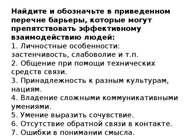 Найдите и обозначьте в приведенном перечне барьеры, которые могут препятствовать эффективному взаимодействию людей:   1. Личностные особенности: застенчивость, слабоволие и т.п.  2. Общение при помощи технических средств связи.  3. Принадлежность к разным культурам, нациям.  4. Владение сложными коммуникативными умениями.  5. Умение выразить сочувствие.  6. Отсутствие обратной связи в контакте.  7. Ошибки в понимании смысла.