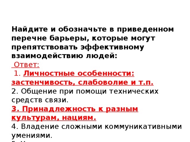 Найдите и обозначьте в приведенном перечне барьеры, которые могут препятствовать эффективному взаимодействию людей:   Ответ:  1. Личностные особенности: застенчивость, слабоволие и т.п.  2. Общение при помощи технических средств связи.  3. Принадлежность к разным культурам, нациям.  4. Владение сложными коммуникативными умениями.  5. Умение выразить сочувствие.  6. Отсутствие обратной связи в контакте.  7. Ошибки в понимании смысла.