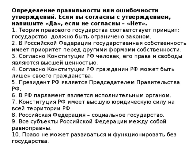 Определение правильности или ошибочности утверждений. Если вы согласны с утверждением, напишите «Да», если не согласны – «Нет».  1. Теории правового государства соответствует принцип: государство должно быть ограничено законом.  2. В Российской Федерации государственная собственность имеет приоритет перед другими формами собственности.  3. Согласно Конституции РФ человек, его права и свободы являются высшей ценностью.  4. Согласно Конституции РФ гражданин РФ может быть лишен своего гражданства.  5. Президент РФ является Председателем Правительства РФ.  6. В РФ парламент является исполнительным органом.  7. Конституция РФ имеет высшую юридическую силу на всей территории РФ.  8. Российская Федерация – социальное государство.  9. Все субъекты Российской Федерации между собой равноправны.  10. Право не может развиваться и функционировать без государства.