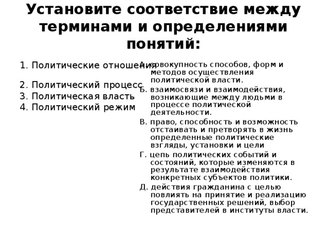 Установите соответствие между терминами и определениями понятий: 1. Политические отношения 2. Политический процесс 3. Политическая власть 4. Политический режим А. совокупность способов, форм и методов осуществления политической власти. Б. взаимосвязи и взаимодействия, возникающие между людьми в процессе политической деятельности. В. право, способность и возможность отстаивать и претворять в жизнь определенные политические взгляды, установки и цели Г. цепь политических событий и состояний, которые изменяются в результате взаимодействия конкретных субъектов политики. Д. действия гражданина с целью повлиять на принятие и реализацию государственных решений, выбор представителей в институты власти.