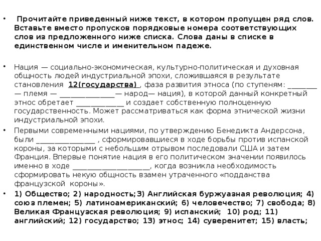 Прочитайте приведенный ниже текст, в котором пропущен ряд слов. Вставьте вместо пропусков порядковые номера соответствующих слов из предложенного ниже списка. Слова даны в списке в единственном числе и именительном падеже.  Нация  — социально-экономическая, культурно-политическая и духовная общность людей индустриальной эпохи, сложившаяся в результате становления 12(государства)