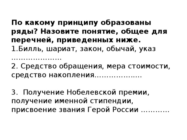 По какому принципу образованы ряды? Назовите понятие, общее для перечней, приведенных ниже.  1.Билль, шариат, закон, обычай, указ …………………  2. Средство обращения, мера стоимости, средство накопления…………….....  3. Получение Нобелевской премии, получение именной стипендии, присвоение звания Герой России …………