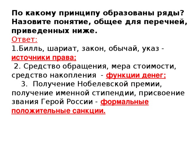 По какому принципу образованы ряды? Назовите понятие, общее для перечней, приведенных ниже.  Ответ:  1.Билль, шариат, закон, обычай, указ - источники права;  2. Средство обращения, мера стоимости, средство накопления - функции денег;  3. Получение Нобелевской премии, получение именной стипендии, присвоение звания Герой России - формальные положительные санкции.