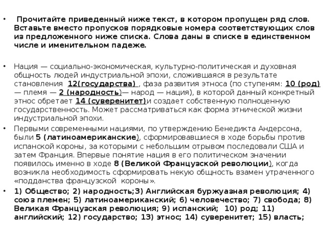 Прочитайте приведенный ниже текст, в котором пропущен ряд слов. Вставьте вместо пропусков порядковые номера соответствующих слов из предложенного ниже списка. Слова даны в списке в единственном числе и именительном падеже.  Нация  — социально-экономическая, культурно-политическая и духовная общность людей индустриальной эпохи, сложившаяся в результате становления 12(государства)  , фаза развития этноса (по ступеням: 10 (род)  — племя — 2 (народность ) — народ — нация), в которой данный конкретный этнос обретает 14 (суверенитет) и создает собственную полноценную государственность. Может рассматриваться как форма этнической жизни индустриальной эпохи. Первыми современными нациями, по утверждению Бенедикта Андерсона, были 5 (латиноамериканские ) , сформировавшиеся в ходе борьбы против испанской короны, за которыми с небольшим отрывом последовали США и затем Франция. Впервые понятие нация в его политическом значении появилось именно в ходе 8 (Великой Французской революции )