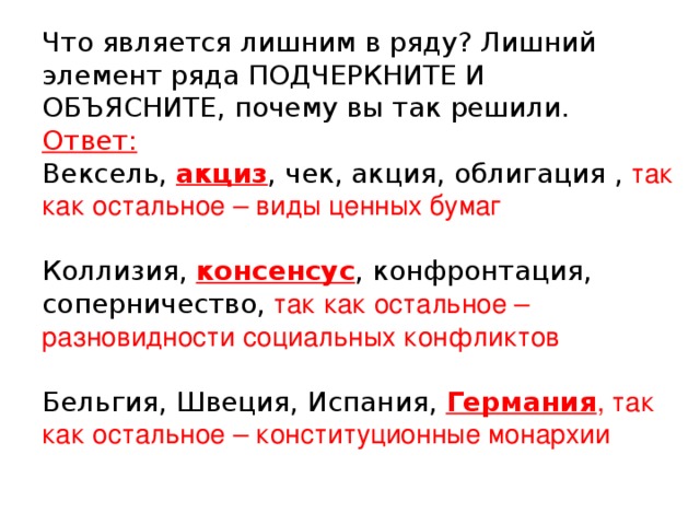 Что является лишним в ряду? Лишний элемент ряда ПОДЧЕРКНИТЕ И ОБЪЯСНИТЕ, почему вы так решили.  Ответ:  Вексель, акциз , чек, акция, облигация , так как остальное – виды ценных бумаг   Коллизия, консенсус , конфронтация, соперничество, так как остальное – разновидности социальных конфликтов    Бельгия, Швеция, Испания, Германия , так как остальное – конституционные монархии