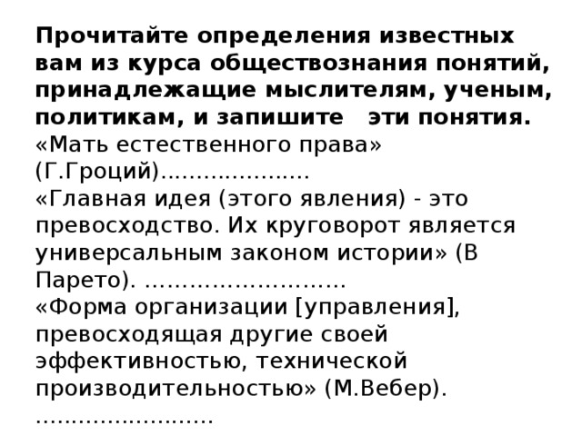 Прочитайте определения известных вам из курса обществознания понятий, принадлежащие мыслителям, ученым, политикам, и запишите эти понятия.  «Мать естественного права» (Г.Гроций).....................  «Главная идея (этого явления) - это превосходство. Их круговорот является универсальным законом истории» (В Парето). ………………………  «Форма организации [управления], превосходящая другие своей эффективностью, технической производительностью» (М.Вебер).  .........................