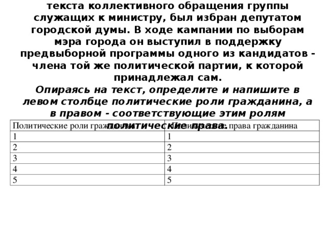 Гражданин, получивший известность как автор текста коллектив­ного обращения группы служащих к министру, был избран депутатом городской думы. В ходе кампании по выборам мэра города он выступил в поддержку предвыборной программы одного из кандида­тов - члена той же политической партии, к которой принадлежал сам.  Опираясь на текст, определите и напишите в левом столбце по­литические роли гражданина, а в правом - соответствующие этим ролям политические права.   Политические роли гражданина 1 Политические права гражданина 2 1 2 3 4 3 5 4 5