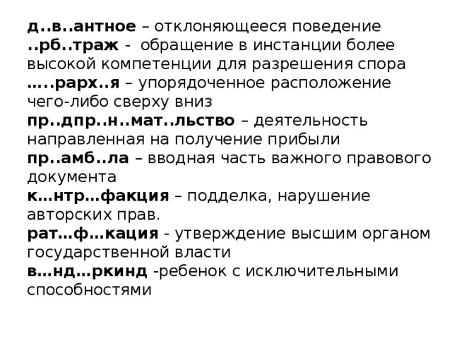 д..в..антное – отклоняющееся поведение  ..рб..траж - обращение в инстанции более высокой компетенции для разрешения спора  …..рарх..я – упорядоченное расположение чего-либо сверху вниз  пр..дпр..н..мат..льство – деятельность направленная на получение прибыли  пр..амб..ла – вводная часть важного правового документа  к…нтр…факция – подделка, нарушение авторских прав.  рат…ф…кация - утверждение высшим органом государственной власти  в…нд…ркинд -ребенок с исключительными способностями