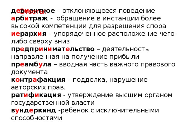 д е в и антное – отклоняющееся поведение  а рб и траж - обращение в инстанции более высокой компетенции для разрешения спора  ие рарх и я – упорядоченное расположение чего-либо сверху вниз  пр е дпр и н и мат е льство – деятельность направленная на получение прибыли  пр е амб у ла – вводная часть важного правового документа  к о нтр а факция – подделка, нарушение авторских прав.  рат и ф и кация - утверждение высшим органом государственной власти  в у нд е ркинд -ребенок с исключительными способностями   Ответы: