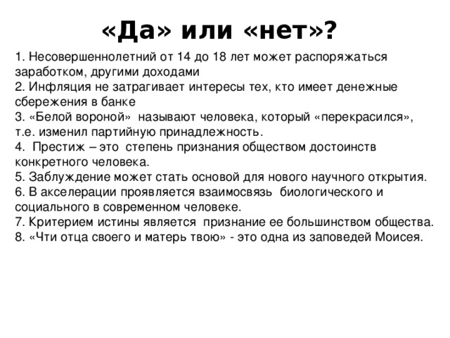 «Да» или «нет»? 1. Несовершеннолетний от 14 до 18 лет может распоряжаться заработком, другими доходами 2. Инфляция не затрагивает интересы тех, кто имеет денежные сбережения в банке 3. «Белой вороной» называют человека, который «перекрасился», т.е. изменил партийную принадлежность. 4. Престиж – это степень признания обществом достоинств конкретного человека. 5. Заблуждение может стать основой для нового научного открытия. 6. В акселерации проявляется взаимосвязь биологического и социального в современном человеке. 7. Критерием истины является признание ее большинством общества. 8. «Чти отца своего и матерь твою» - это одна из заповедей Моисея.