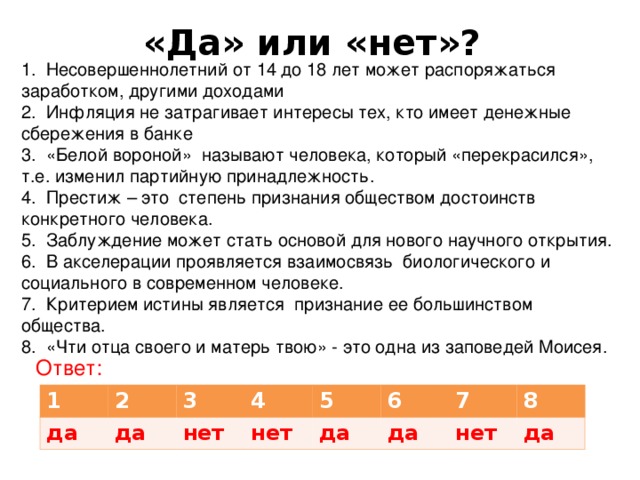 «Да» или «нет»? 1. Несовершеннолетний от 14 до 18 лет может распоряжаться заработком, другими доходами 2. Инфляция не затрагивает интересы тех, кто имеет денежные сбережения в банке 3. «Белой вороной» называют человека, который «перекрасился», т.е. изменил партийную принадлежность. 4. Престиж – это степень признания обществом достоинств конкретного человека. 5. Заблуждение может стать основой для нового научного открытия. 6. В акселерации проявляется взаимосвязь биологического и социального в современном человеке. 7. Критерием истины является признание ее большинством общества. 8. «Чти отца своего и матерь твою» - это одна из заповедей Моисея. Ответ: 1 2 да 3 да 4 нет 5 нет 6 да 7 да 8 нет да