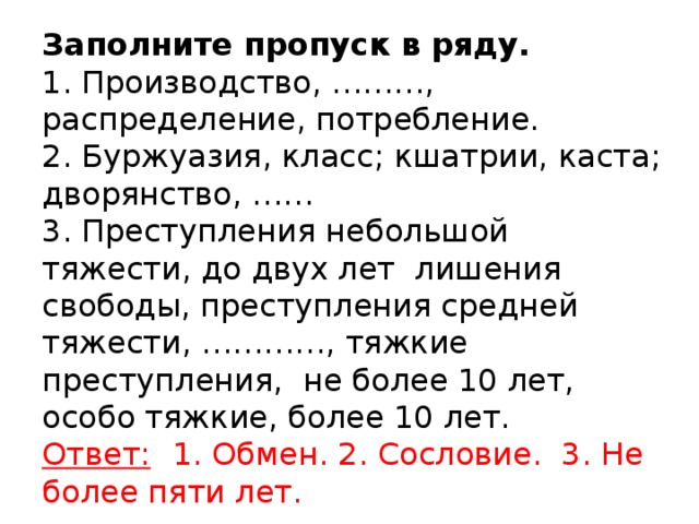 Заполните пропуск в ряду.  1. Производство, ………, распределение, потребление.  2. Буржуазия, класс; кшатрии, каста; дворянство, ……  3. Преступления небольшой тяжести, до двух лет лишения свободы, преступления средней тяжести, …………, тяжкие преступления, не более 10 лет, особо тяжкие, более 10 лет.  Ответ:  1. Обмен. 2. Сословие. 3. Не более пяти лет.