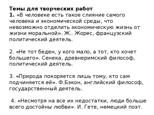 Темы для творческих работ  1. «В человеке есть такое слияние самого человека и экономической среды, что невозможно отделить экономическую жизнь от жизни моральной». Ж.. Жорес, французский политический деятель.     2. «Не тот беден, у кого мало, а тот, кто хочет большего». Сенека, древнеримский философ, политический деятель.     3. «Природа покоряется лишь тому, кто сам подчиняется ей». Ф.Бэкон, английский философ, государственный деятель.     4. «Несмотря на все их недостатки, люди больше всего достойны любви». И. Гете, немецкий поэт.   