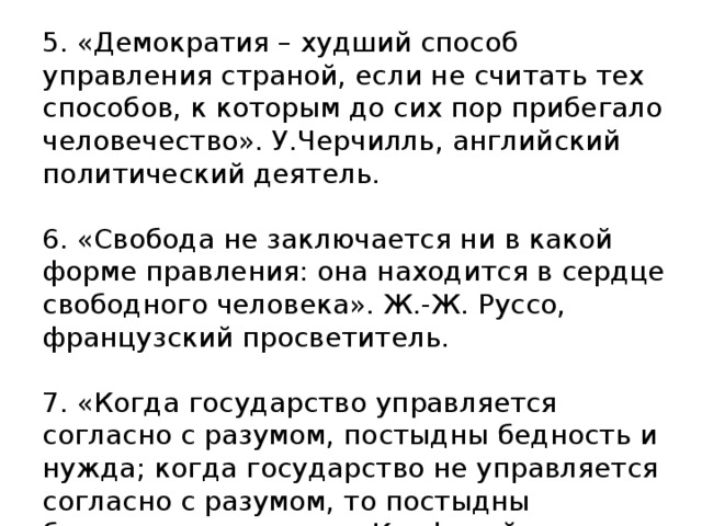 5. «Демократия – худший способ управления страной, если не считать тех способов, к которым до сих пор прибегало человечество». У.Черчилль, английский политический деятель.     6. «Свобода не заключается ни в какой форме правления: она находится в сердце свободного человека». Ж.-Ж. Руссо, французский просветитель.     7. «Когда государство управляется согласно с разумом, постыдны бедность и нужда; когда государство не управляется согласно с разумом, то постыдны богатство и почести». Конфуций, китайский философ.   