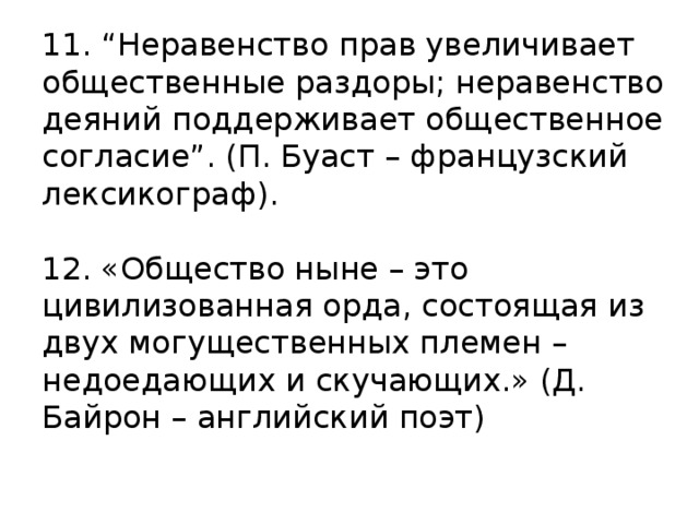 11. “Неравенство прав увеличивает общественные раздоры; неравенство деяний поддерживает общественное согласие”. (П. Буаст – французский лексикограф).     12. «Общество ныне – это цивилизованная орда, состоящая из двух могущественных племен – недоедающих и скучающих.» (Д. Байрон – английский поэт)   