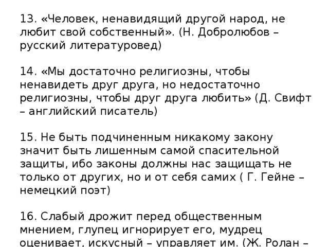 13. «Человек, ненавидящий другой народ, не любит свой собственный». (Н. Добролюбов – русский литературовед)   14. «Мы достаточно религиозны, чтобы ненавидеть друг друга, но недостаточно религиозны, чтобы друг друга любить» (Д. Свифт – английский писатель)     15. Не быть подчиненным никакому закону значит быть лишенным самой спасительной защиты, ибо законы должны нас защищать не только от других, но и от себя самих ( Г. Гейне – немецкий поэт)     16. Слабый дрожит перед общественным мнением, глупец игнорирует его, мудрец оценивает, искусный – управляет им. (Ж. Ролан – министр внутренних дел Франции)