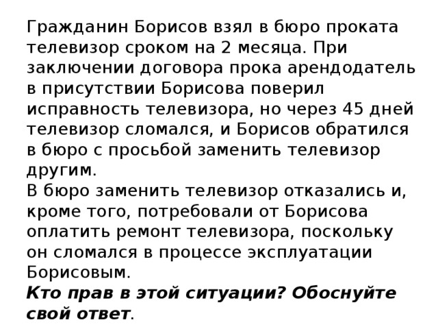 Гражданин Борисов взял в бюро проката телевизор сроком на 2 месяца. При заключении договора прока арендодатель в присутствии Борисова поверил исправность телевизора, но через 45 дней телевизор сломался, и Борисов обратился в бюро с просьбой заменить телевизор другим.  В бюро заменить телевизор отказались и, кроме того, потребовали от Борисова оплатить ремонт телевизора, поскольку он сломался в процессе эксплуатации Борисовым.  Кто прав в этой ситуации? Обоснуйте свой ответ .