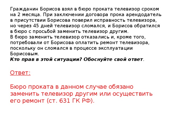 Гражданин Борисов взял в бюро проката телевизор сроком на 2 месяца. При заключении договора прока арендодатель в присутствии Борисова поверил исправность телевизора, но через 45 дней телевизор сломался, и Борисов обратился в бюро с просьбой заменить телевизор другим.  В бюро заменить телевизор отказались и, кроме того, потребовали от Борисова оплатить ремонт телевизора, поскольку он сломался в процессе эксплуатации Борисовым.  Кто прав в этой ситуации? Обоснуйте свой ответ .    Ответ:   Бюро проката в данном случае обязано заменить телевизор другим или осуществить его ремонт (ст. 631 ГК РФ).