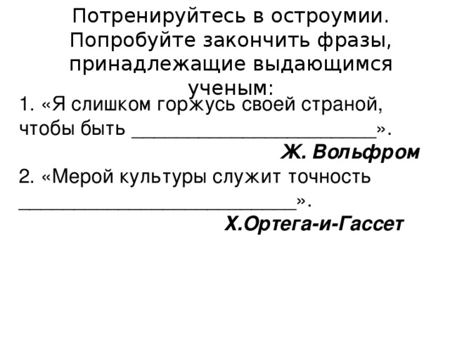 Потренируйтесь в остроумии. Попробуйте закончить фразы, принадлежащие выдающимся ученым: 1. «Я слишком горжусь своей страной, чтобы быть ______________________».  Ж. Вольфром 2. «Мерой культуры служит точность _________________________».  Х.Ортега-и-Гассет