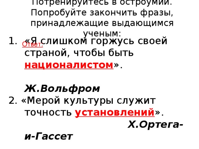 Потренируйтесь в остроумии. Попробуйте закончить фразы, принадлежащие выдающимся ученым:   «Я слишком горжусь своей страной, чтобы быть националистом ».  Ж.Вольфром 2. «Мерой культуры служит точность установлений ».  Х.Ортега-и-Гассет Ответ: