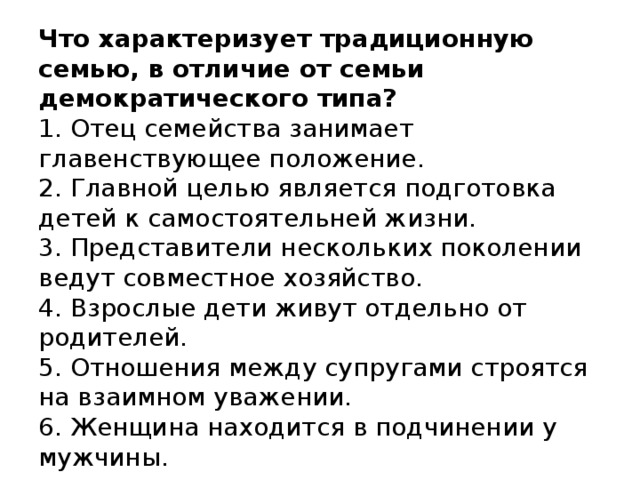 Что характеризует традиционную семью, в отличие от семьи демократического типа?  1. Отец семейства занимает главенствующее положение.  2. Главной целью является подготовка детей к самостоятельней жизни.   3. Представители нескольких поколении ведут совместное хозяйство.  4. Взрослые дети живут отдельно от  родителей.  5. Отношения между супругами строятся на взаимном уважении.  6. Женщина находится в подчинении у мужчины.