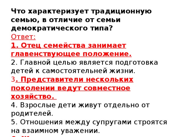 Что характеризует традиционную семью, в отличие от семьи демократического типа?  Ответ:  1. Отец семейства занимает главенствующее положение.  2. Главной целью является подготовка детей к самостоятельней жизни.   3 . Представители нескольких поколении ведут совместное хозяйство.  4. Взрослые дети живут отдельно от  родителей.  5. Отношения между супругами строятся на взаимном уважении.  6. Женщина находится в подчинении у мужчины.