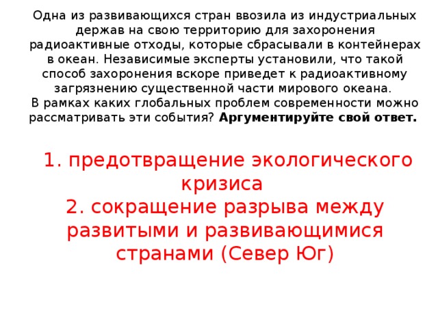 Одна из развивающихся стран ввозила из индустриальных держав на свою территорию для захоронения радиоактивные отходы, которые сбрасывали в контейнерах в океан. Независимые эксперты установили, что такой способ захоронения вскоре приведет к радиоактивному загрязнению существенной части мирового  океана.  В рамках каких глобальных проблем современности можно рассматривать эти события? Аргументируйте свой ответ.    1. предотвращение экологического кризиса  2. сокращение разрыва между развитыми и развивающимися странами (Север Юг)