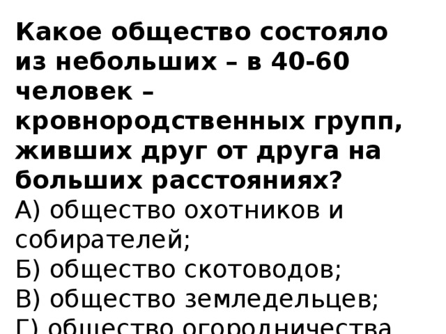 Какое общество состояло из небольших – в 40-60 человек – кровнородственных групп, живших друг от друга на больших расстояниях?  А) общество охотников и собирателей;  Б) общество скотоводов;  В) общество земледельцев;  Г) общество огородничества.