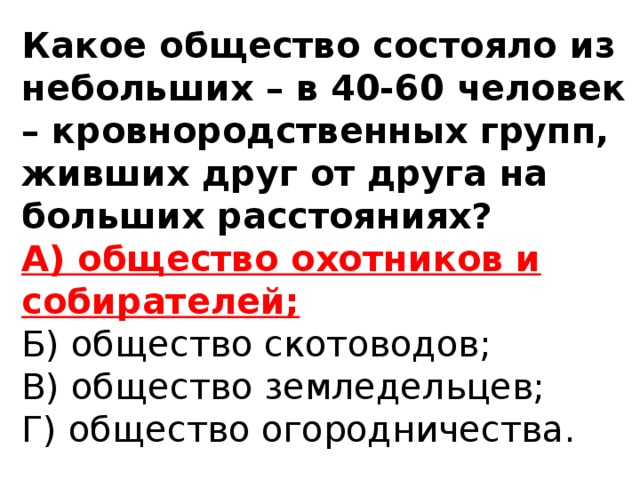 Какое общество состояло из небольших – в 40-60 человек – кровнородственных групп, живших друг от друга на больших расстояниях?  А) общество охотников и собирателей;  Б) общество скотоводов;  В) общество земледельцев;  Г) общество огородничества.