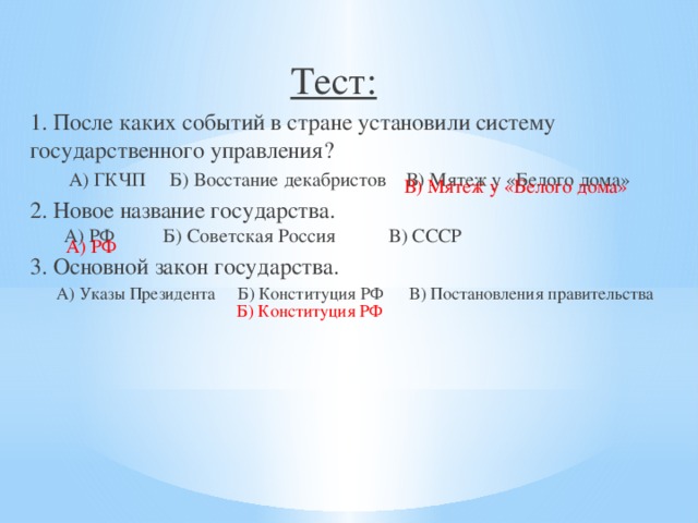 Тест: 1. После каких событий в стране установили систему государственного управления?  А) ГКЧП Б) Восстание декабристов В) Мятеж у «Белого дома» 2. Новое название государства.  А) РФ Б) Советская Россия В) СССР 3. Основной закон государства.  А) Указы Президента Б) Конституция РФ В) Постановления правительства В) Мятеж у «Белого дома»  А) РФ Б) Конституция РФ