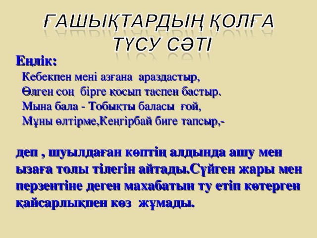 Еңлік:  Кебекпен мені азғана араздастыр,  Өлген соң бірге қосып таспен бастыр.  Мына бала - Тобықты баласы ғой,  Мұны өлтірме,Кеңгірбай биге тапсыр,-  деп , шуылдаған көптің алдында ашу мен ызаға толы тілегін айтады.Сүйген жары мен перзентіне деген махабатын ту етіп көтерген қайсарлықпен көз жұмады.