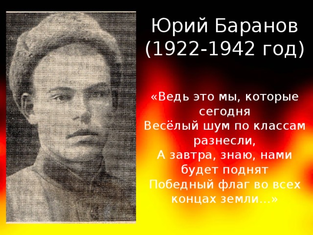 Юрий Баранов (1922-1942 год) «Ведь это мы, которые сегодня Весёлый шум по классам разнесли, А завтра, знаю, нами будет поднят Победный флаг во всех концах земли…»