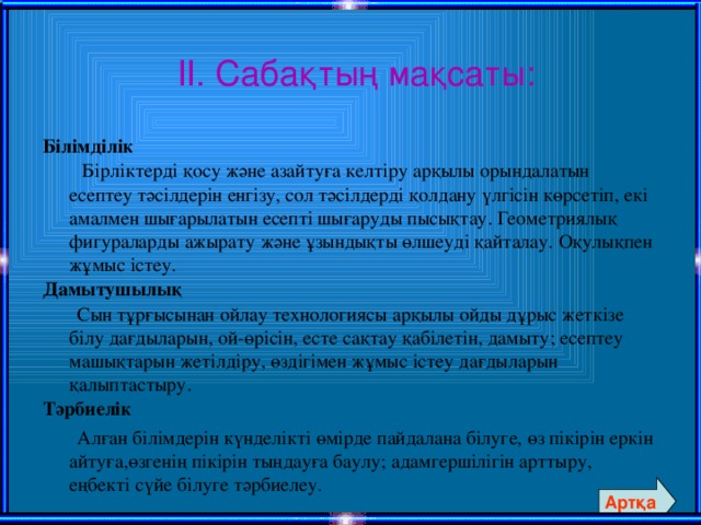 ІІ. Сабақтың мақсаты: Білімділік  Бірліктерді қосу және азайтуға келтіру арқылы орындалатын есептеу тәсілдерін енгізу, сол тәсілдерді қолдану үлгісін көрсетіп, екі амалмен шығарылатын есепті шығаруды пысықтау. Геометриялық фигураларды ажырату және ұзындықты өлшеуді қайталау. Оқулықпен жұмыс істеу. Дамытушылық  Сын тұрғысынан ойлау технологиясы арқылы ойды дұрыс жеткізе білу дағдыларын, ой-өрісін, есте сақтау қабілетін, дамыту; есептеу машықтарын жетілдіру, өздігімен жұмыс істеу дағдыларын қалыптастыру. Тәрбиелік   Алған білімдерін күнделікті өмірде пайдалана білуге, өз пікірін еркін айтуға,өзгенің пікірін тыңдауға баулу; адамгершілігін арттыру, еңбекті сүйе білуге тәрбиелеу.  Артқа