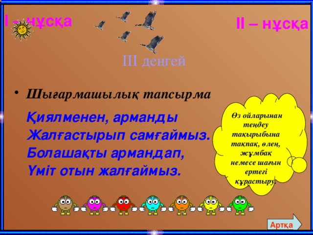 I – нұсқа IІ – нұсқа ІІІ деңгей Шығармашылық тапсырма   Қиялменен, арманды  Жалғастырып самғаймыз.  Болашақты армандап,  Үміт отын жалғаймыз.  Өз ойларынан теңдеу тақырыбына тақпақ, өлең, жұмбақ немесе шағын ертегі құрастыру. Артқа