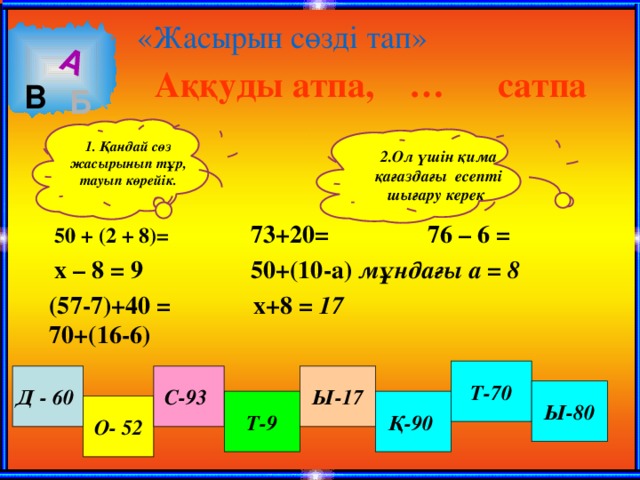 А «Жасырын сөзді тап» Аққуды атпа, … сатпа В Б 1. Қандай сөз жасырынып тұр, тауып көрейік.  2.Ол үшін қима қағаздағы есепті шығару керек  73+20= 76 – 6 = 50 + (2 + 8)=  50+(10-а) мұндағы а = 8  х – 8 = 9   х+8 = 17 (57-7)+40 = 70+(16-6) Т-70 Ы-17 С-93  Д - 60  Ы-80 Қ-90 Т-9 О- 52