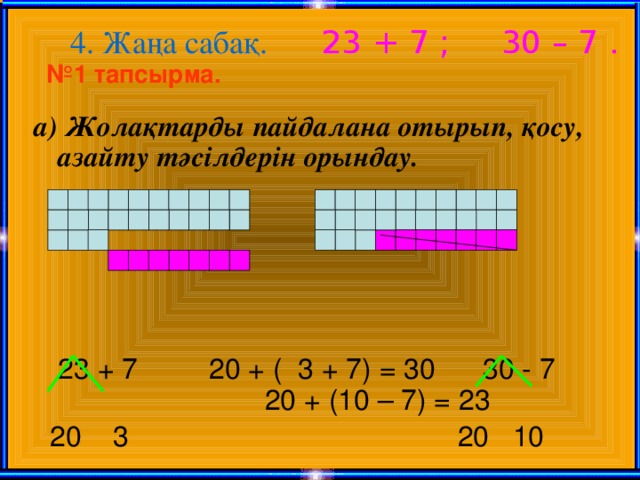 4. Жаңа сабақ. 23 + 7 ; 30 – 7 . № 1 тапсырма. а) Жолақтарды пайдалана отырып, қосу, азайту тәсілдерін орындау.  23 + 7 20 + ( 3 + 7) = 30 30 - 7  20 + (10 – 7) = 23  20 3  20 10