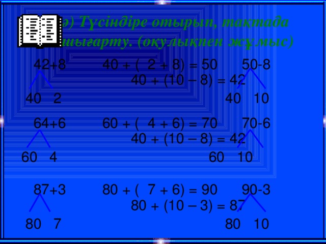 ә) Түсіндіре отырып, тақтада шығарту. (оқулықпен жұмыс)  42+8 40 + ( 2 + 8) = 50 50-8  40 + (10 – 8) = 42  40 2  40 10  64+6 60 + ( 4 + 6) = 70 70-6  40 + (10 – 8) = 42  60 4  60 10  87+3 80 + ( 7 + 6) = 90 90-3  80 + (10 – 3) = 87  80 7  80 10