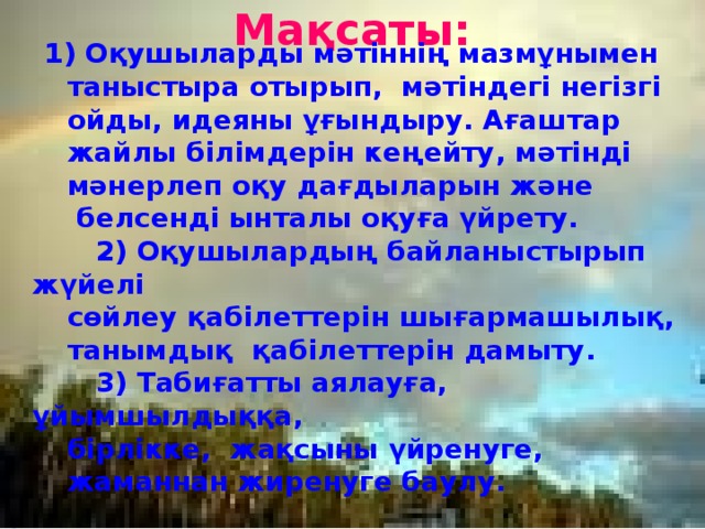 Мақсаты:    1) Оқушыларды мәтіннің мазмұнымен таныстыра отырып, мәтіндегі негізгі ойды, идеяны ұғындыру. Ағаштар жайлы білімдерін кеңейту, мәтінді мәнерлеп оқу дағдыларын және  белсенді ынталы оқуға үйрету.  2) Оқушылардың байланыстырып жүйелі сөйлеу қабілеттерін шығармашылық, танымдық қабілеттерін дамыту.  3) Табиғатты аялауға, ұйымшылдыққа, бірлікке, жақсыны үйренуге, жаманнан жиренуге баулу.