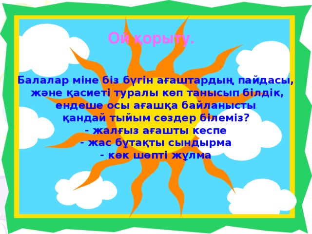 Ой қорыту. Балалар міне біз бүгін ағаштардың пайдасы,  және қасиеті туралы көп танысып білдік,  ендеше осы ағашқа байланысты қандай тыйым сөздер білеміз? - жалғыз ағашты кеспе - жас бұтақты сындырма - көк шөпті жұлма