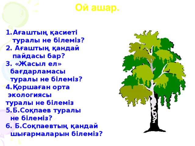 Ой ашар.  Ағаштың қасиеті  туралы не білеміз? 2. Ағаштың қандай  пайдасы бар? 3. «Жасыл ел»  бағдарламасы  туралы не білеміз? 4.Қоршаған орта  экологиясы туралы не білеміз 5.Б.Соқпаев туралы  не білеміз? 6. Б.Соқпаевтың қандай  шығармаларын білеміз?