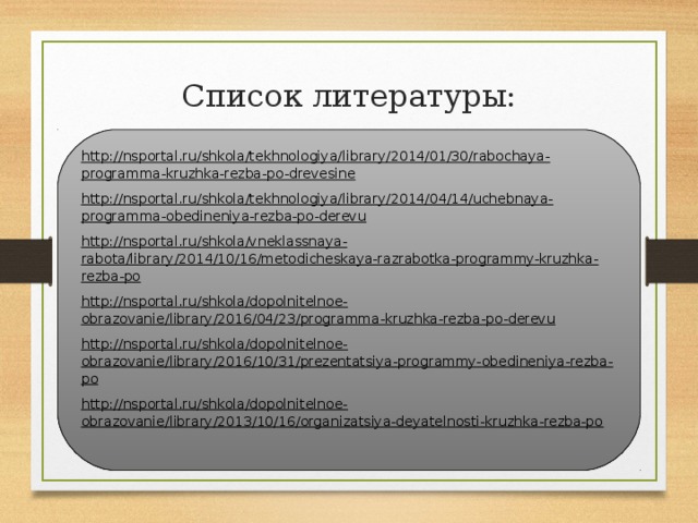 Список литературы: http://nsportal.ru/shkola/tekhnologiya/library/2014/01/30/rabochaya-programma-kruzhka-rezba-po-drevesine http://nsportal.ru/shkola/tekhnologiya/library/2014/04/14/uchebnaya-programma-obedineniya-rezba-po-derevu http://nsportal.ru/shkola/vneklassnaya-rabota/library/2014/10/16/metodicheskaya-razrabotka-programmy-kruzhka-rezba-po http://nsportal.ru/shkola/dopolnitelnoe-obrazovanie/library/2016/04/23/programma-kruzhka-rezba-po-derevu http://nsportal.ru/shkola/dopolnitelnoe-obrazovanie/library/2016/10/31/prezentatsiya-programmy-obedineniya-rezba-po http://nsportal.ru/shkola/dopolnitelnoe-obrazovanie/library/2013/10/16/organizatsiya-deyatelnosti-kruzhka-rezba-po