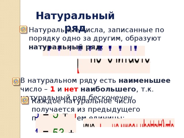 Натуральный ряд Натуральные числа, записанные по порядку одно за другим, образуют натуральный ряд : В натуральном ряду есть наименьшее число – 1 и нет наибольшего ,  т.к. натуральный ряд бесконечен Каждое натуральное число получается из предыдущего прибавлением единицы: