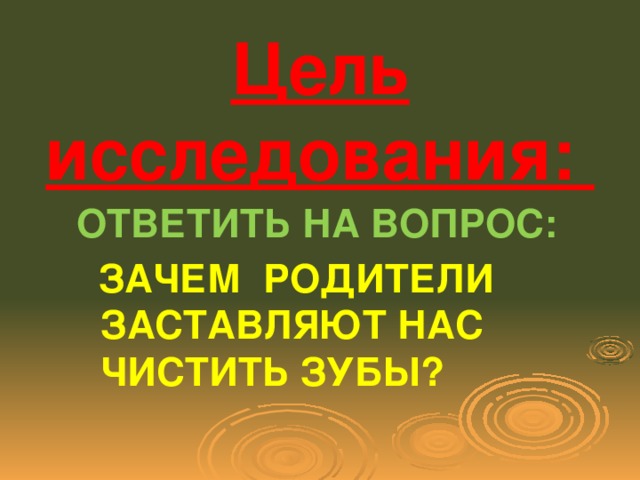 Цель исследования: ОТВЕТИТЬ НА ВОПРОС:  ЗАЧЕМ РОДИТЕЛИ ЗАСТАВЛЯЮТ НАС ЧИСТИТЬ ЗУБЫ?