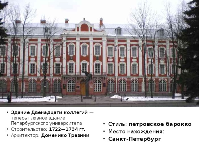 Здание Двенадцати коллегий — теперь главное здание Петербургского университета Строительство: 1722—1734 гг. Архитектор: Доменико Трезини Стиль: петровское барокко Место нахождения: Санкт-Петербург